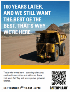Flyer for Caterpillar with a large dirt road and a big CAT dump truck on the road with a blue sky and mountains in the background. It states: 100 YEARS LATER, AND WE STILL WANT THE BEST OF THE BEST. THAT’S WHY WE’RE HERE. That’s why we’re here-scouting talent that can handle more than just midterms. Come visit us on Cat Day and prove you’ve got what it takes. SEPTEMBER 3rd 10 AM-4 PM. QR Code: https://pages.beamery.com/caterpillarinc/page/purdue-university-fall-2025-wfvntmstm9 